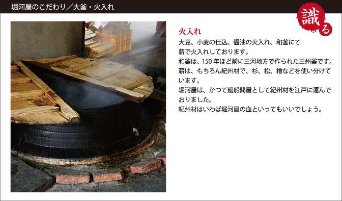 堀河屋のこだわり/大釜・火入れ　大豆、小麦の仕込み、醤油の火入れ、和釜にて薪で火入れしております。和釜は150年ほど前に三河地方で作られた三州釜です。薪は、もりろん紀州材で、杉、松、槍などを使い分けています。堀河屋は、かつて廻船問屋として紀州材を江戸に運んでおりました。紀州材はいわは堀河屋の血といってもいいでしょう。