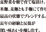 夏野菜を畑で育て塩漬け。米麹、麦麹ともに手麹にて作り最高の状態でブレンドする。長年の経験と反復が深い味わいを醸し出す。