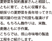 夏野菜を契約農家さんと相談し、ともに育て、ともに収穫する。朝取りの夏野菜を長年培ってきた堀河屋の仕法で何度も塩漬けする。もちろん麹作りは米麹、麦麹、ともに手作業。こちらでは、徑山寺味噌の製造工程をご紹介します。