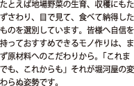 たとえば地場野菜の生育、収穫にもたずさわり、目で見て、食べて納得したものを選別しています。皆様へ自信をもっておすすめできるモノづくりは、まず原材料へのこだわりから。「これまでも、これからも」そが堀河屋の変わらぬ姿勢です。